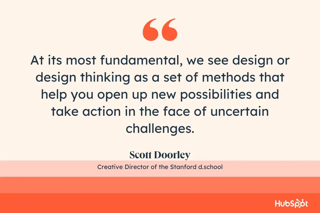 quote from scott doorley, the creative director of the stanford d.school: “at its most fundamental, we see design or design thinking as a set of methods that help you open up new possibilities and take action in the face of uncertain challenges.”