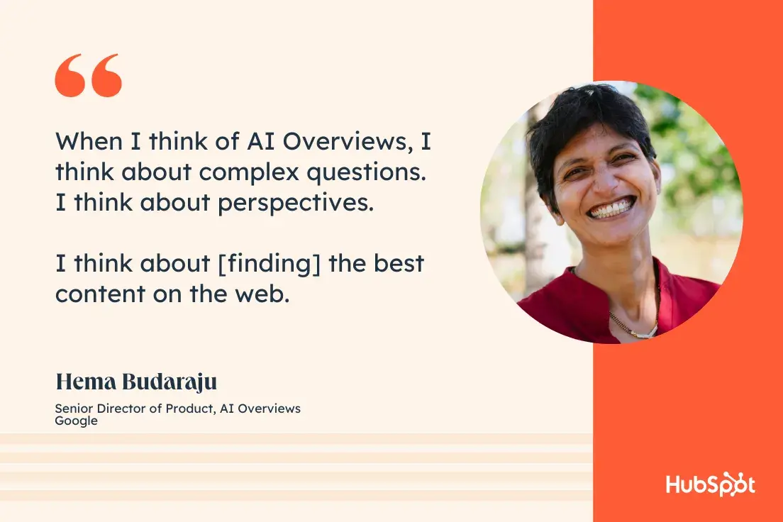 “When I think of AI Overviews, I think about complex questions. I think about perspectives. I think about [finding] the best content on the web.”—Hema Budaraju, Senior Director of Product, AI Overviews, Google