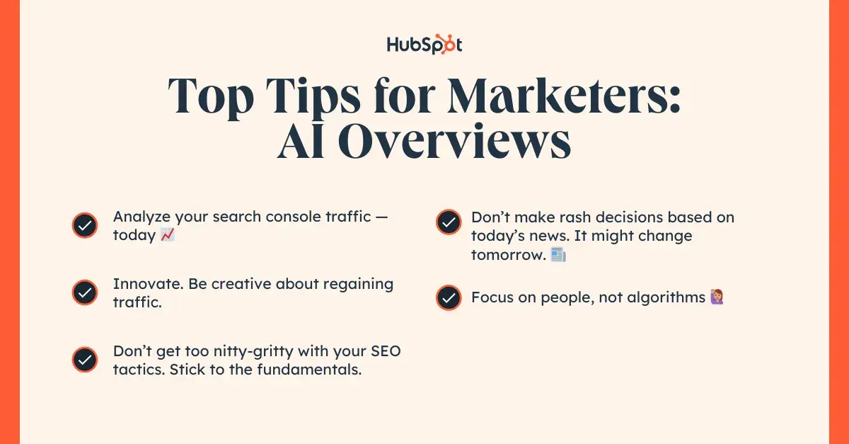 Top Tips for Marketers: AI Overviews. 1. Analyze your search console traffic — today. 2. Innovate. Be creative about regaining traffic. 3. Don’t get too nitty-gritty with your SEO tactics. Stick to the fundamentals. 4. Don’t make rash decisions based on today’s news. It might change tomorrow. 5. Focus on people, not algorithms.