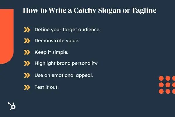 How to Write a Catchy Slogan or Tagline. Define your target audience. Demonstrate value. Keep it simple. Highlight brand personality. Use an emotional appeal. Test it out.