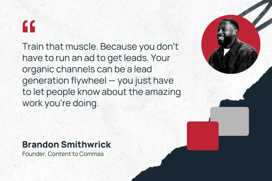 “train that muscle. because you don't have to run an ad to get leads. your organic channels can be a lead generation flywheel — you just have to let people know about the amazing work you're doing.” —brandon smithwrick, founder, content to commas