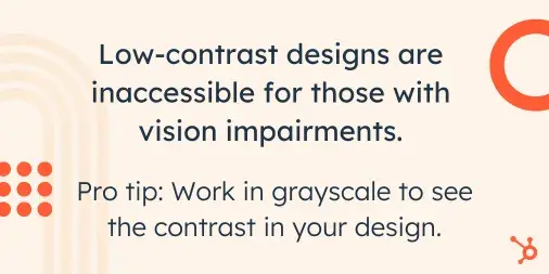 “Low-contrast designs are inaccessible for those with vision impairments. Pro tip: Work in grayscale to see the contrast in your design.”