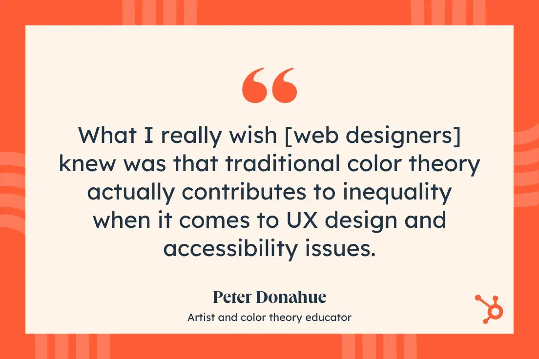 “What I really wish [web designers] knew was that traditional color theory actually contributes to inequality when it comes to UX design and accessibility issues.”—Peter Donahue, Artist and color theory educator