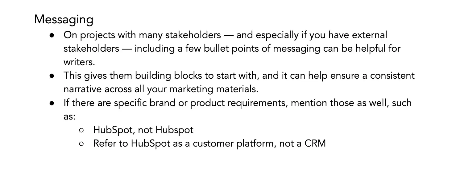 messaging. on projects with many stakeholders — and especially if you have external stakeholders — including a few bullet points of messaging can be helpful for writers. this gives them building blocks to start with, and it can help ensure a consistent narrative across all your marketing materials. if there are specific brand or product requirements, mention those as well, such as: hubspot, not hubspot; refer to hubspot as a customer platform, not a crm.