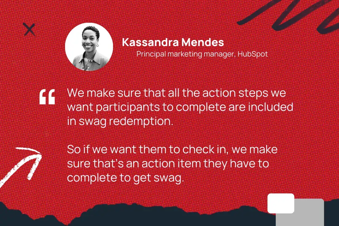 “We make sure that all the action steps we want participants to complete are included in swag redemption. So if we want them to check in, we make sure that’s an action item they have to complete to get swag.”—Kassandra Mendes, Principal marketing manager, HubSpot 