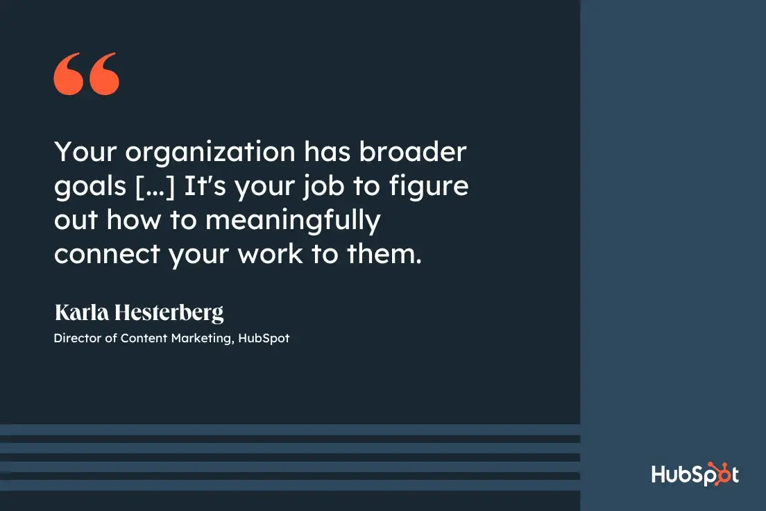 Goal Setting Advice from Carla Hesterberg, Director of Content Marketing at HubSpot Your organization has broader goals, and it's your job to figure out how to connect your work to them in a meaningful way.