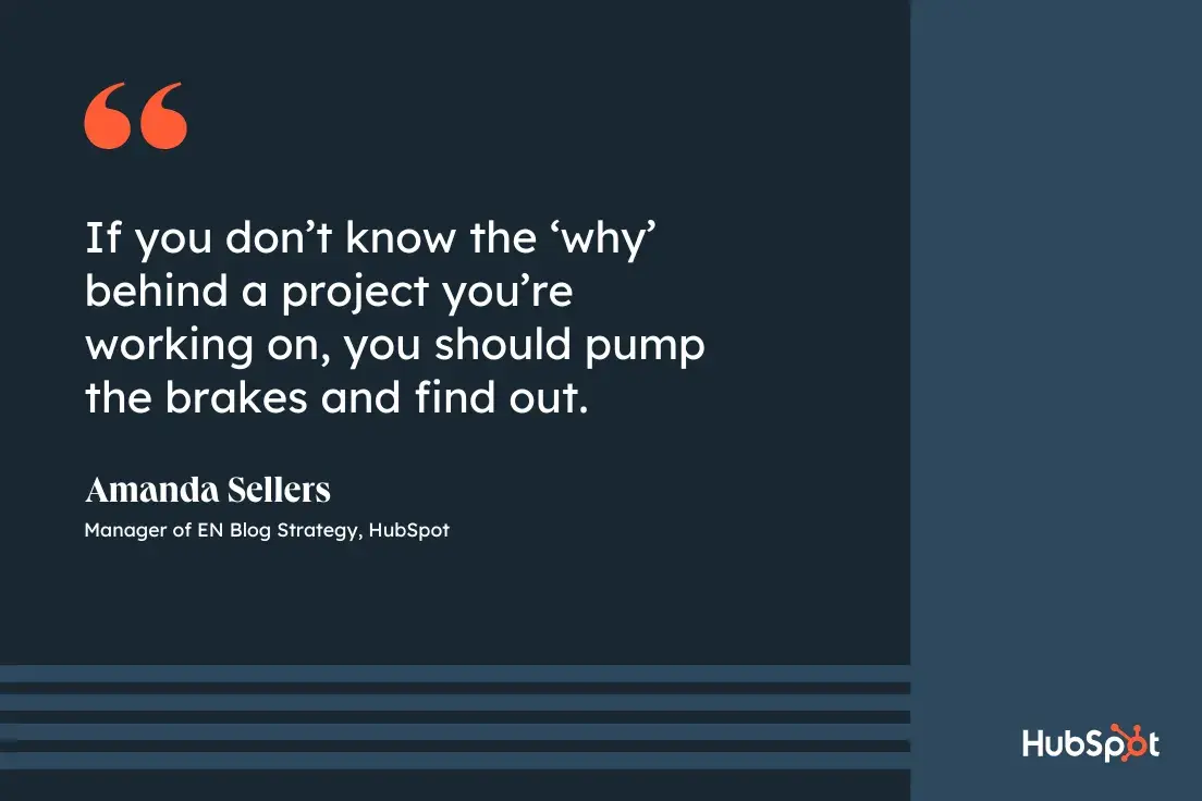 Goal setting advice from Amanda Sellers, Strategy Manager, EN Blog at HubSpot If you don't know the 'why' behind a project you're working on, you should pump the brakes and find out.