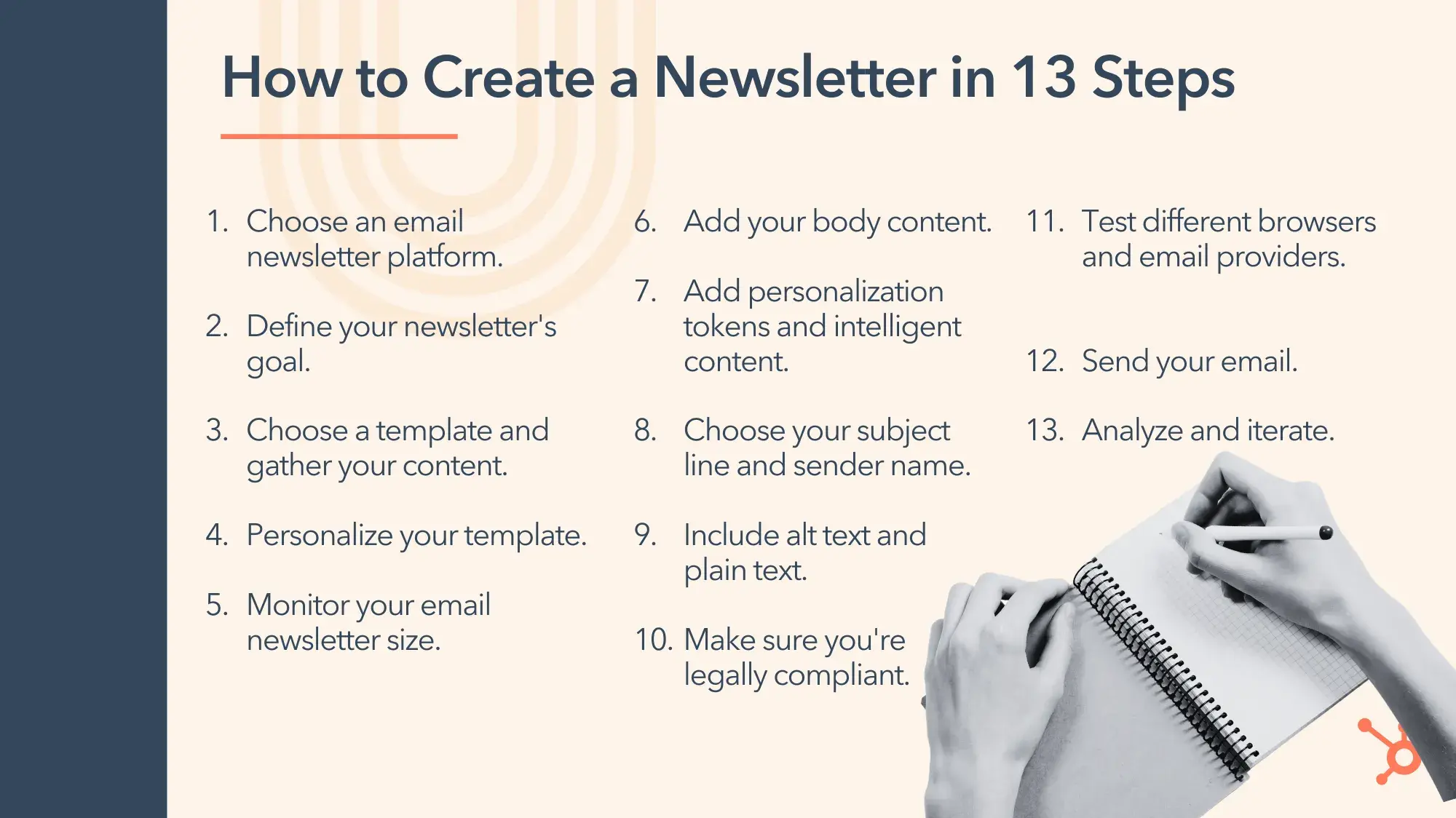 how to create a newsletter in 13 steps. 1. choose an email newsletter platform. 2. define your newsletter’s goal. 3. choose a template and gather your content. 4. personalize your template. 5. monitor your newsletter size. 6. add your body content. 7. add personalization tokens and intelligent content. 8. choose your subject line and sender name. 9. include alt text and plain text. 10. make sure you’re legally compliant. 11. test different browsers and email providers. 12. send your email. 13. analyze and iterate.