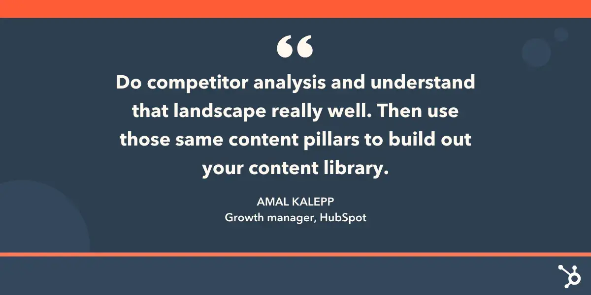 “Do competitor analysis and understand that landscape really well. Then use those same content pillars to build out your content library.—Amal Kalepp, Growth manager, HubSpot.”