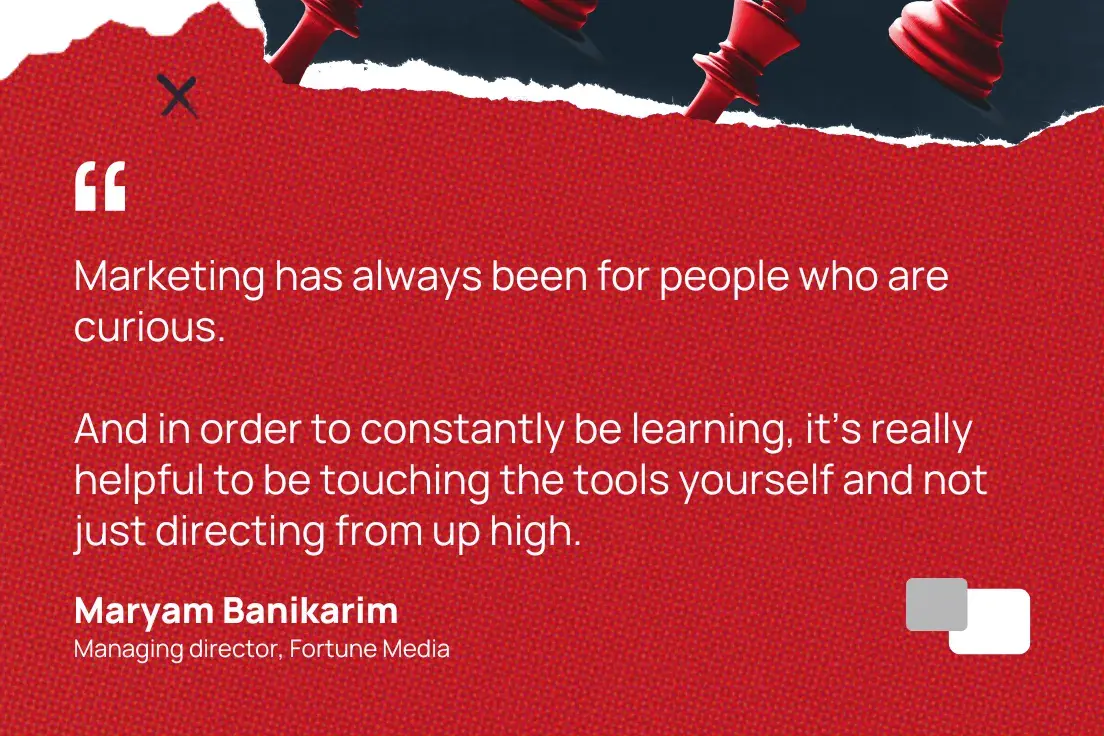 “Marketing has always been about curious people. And for continuous learning, it's really helpful to touch the tools yourself rather than just giving instructions from above.” —Mariam Banikarim, Managing Director, Fortune Media