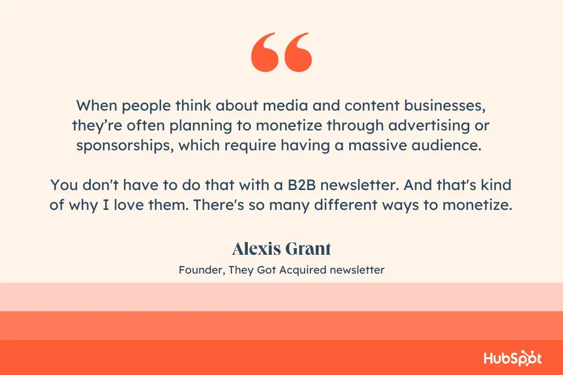 “When people think about media and content businesses, they’re often planning to monetize through advertising or sponsorships, which require having a massive audience. You don't have to do that with a B2B newsletter. And that's kind of why I love them. There's so many different ways to monetize.” —Alexis Grant, Founder, They Got Acquired newsletter