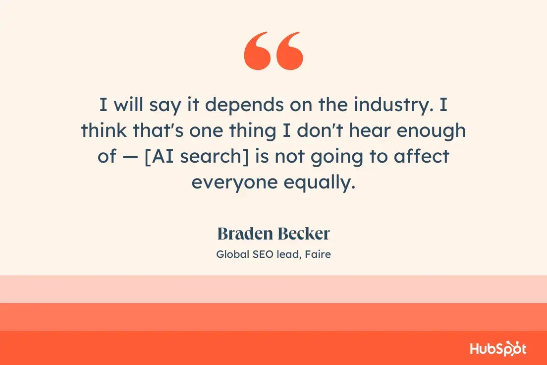 “I will say it depends on the industry. I think that's one thing I don't hear enough of — [AI search] is not going to affect everyone equally.”—Braden Becker, Global SEO lead, Faire