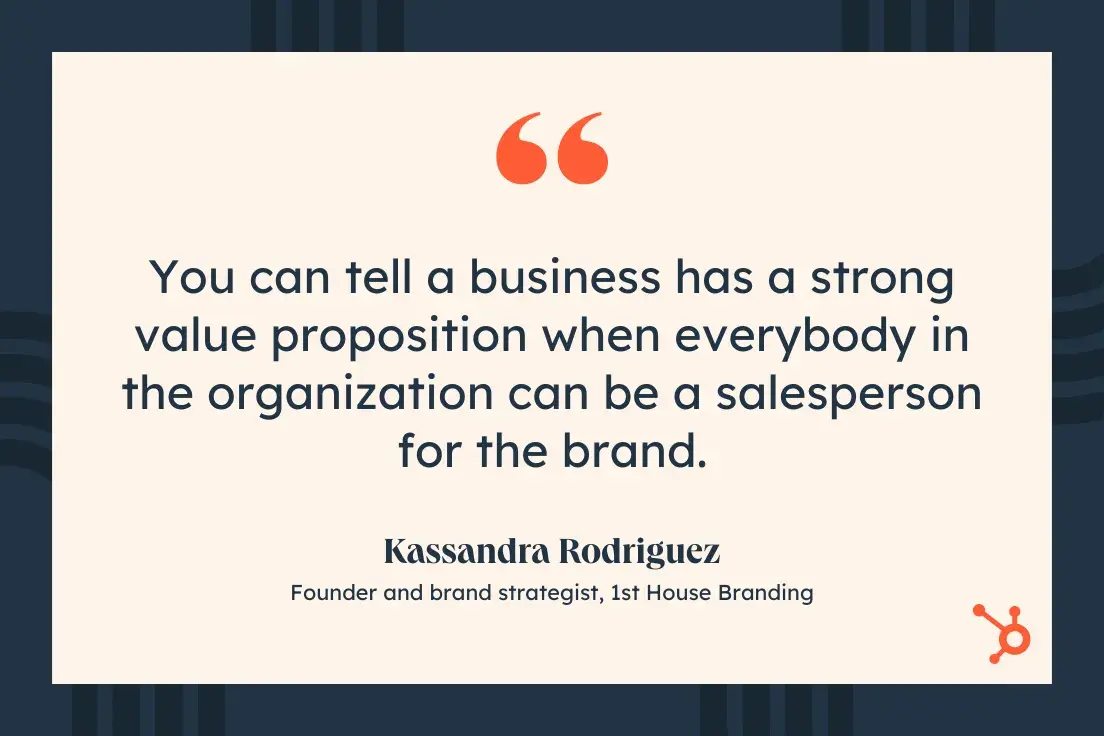 “You can tell a business has a strong value proposition when everybody in the organization can be a salesperson for the brand.”—Kassandra Rodriguez, Founder and brand strategist, 1st House Branding